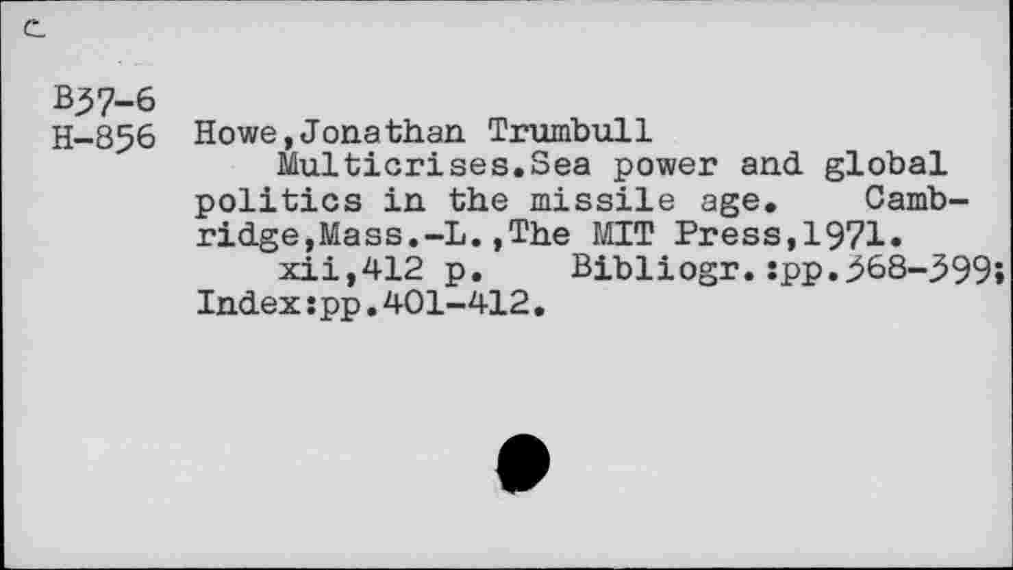 ﻿B37-6
H—856 Howe,Jonathan Trumbull
Multicrises.Sea power and global politics in the missile age. Cambridge,Mass. -L. , The MIT Press,1971« xii,412 p. Bibliogr.:pp.368-399» Index:pp.401-412.